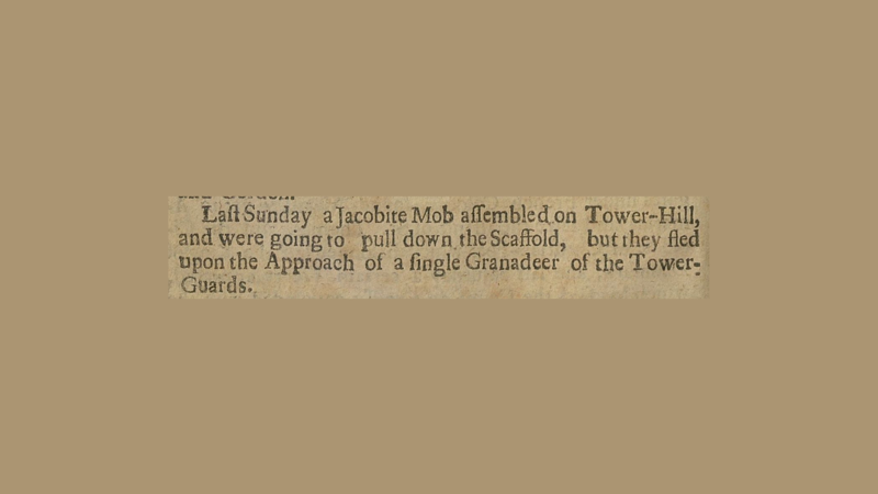 Clip of a newspaper article. It reads," Last Sunday a Jacobite mob assembled on Tower-Hill and were going to pull down the scaffold, but they fled upon the approach of a single Grenadier of the Tower-Guards